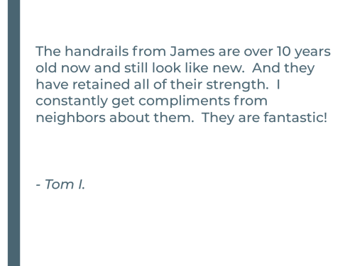 The handrails from James are over 10 years old now and still look like new.  And they have retained all of their strength.  I constantly get compliments from neighbors about them.  They are fantastic!