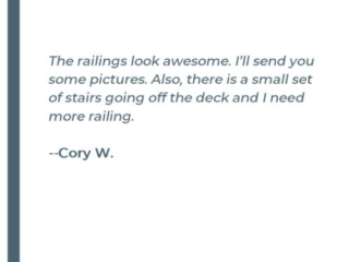 The railings look awsome, I'll send you some pictures. Also, there is a small set of stairs going off the deck and I need more railing. - Cory W.