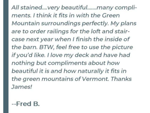 All stained....very beautiful.......many compliments. I think it fits in with the Green Mountains surroundings perfectly. My plans are to order railings for the loft and stair case next year when I finish the inside of the barn. BTW, free to use the picture if you'd like. I love my deck and have had nothing but compliments about how beautiful it is and how naturally it fits in the green mountains of Vermont. Thanks James! - Fred B.