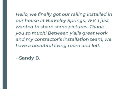 Hello, we finally got our railing installed in our house at Berkeley Springs, WV. I just wanted to share some pictures. Thank you so much! Between y'alls great work and my contractor's installation team, we have a beautiful living room and loft. - Sandy B.