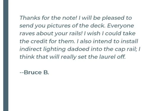 Thanks for the note! I will be pleased to send you pictures of the deck. Everyone raves about your rails! I wish I could take the credit for them. I also intend to install indirect lighting dadoed into the cap rail; I think that will really set the laurel off. -&nbsp; Bruce B.