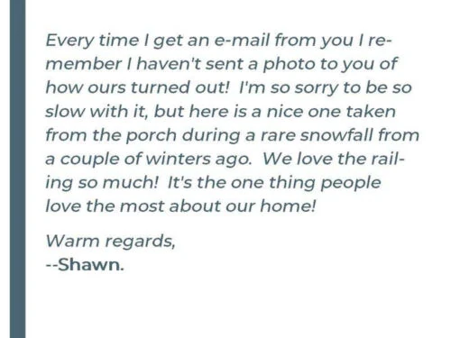 Every time i get an e-mail from you i remember I haven't sent a photo to you of how ours turned out! I'm so sorry to be so slow with it, but here is a nice one taken from the porch during a rare snowfall from a couple of winters ago. We love the railing so much! It's the one thing people love the most about our home! Warm regards, -Shawn C.