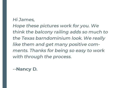 Hi James, Hope these pictures work for you. We think the balcony railing adds so much to the Texas barndominium look. We really like them and get many positive comments. Thanks for being so easy to work with through the process. - Nancy D.
