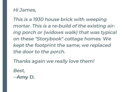 Hi James, This is a 1930 house brick with weeping mortar. This is a re-build of the existing airing porch or (windows walk) that was typical on these "Storybook" cottage homes. We kept the footprint the same, we replaced the door to the porch. Thanks again we really love them! Best, - Amy D.