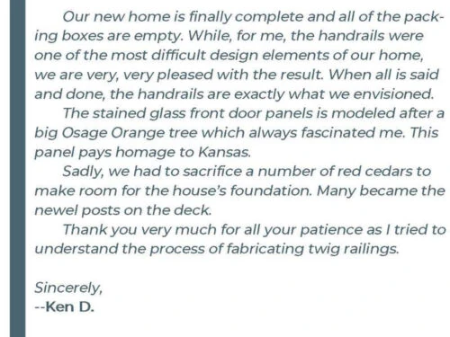 Our new home is finally complete and all of the packing boxes are empty. While, for me, the handrails were one of the most difficult design elements of our home, we are very, very pleased with the result. When all is said and done, the handrails are exactly what we envisioned. The stained glass front door panels is modeled after a big Osage Orange tree which always fascinated me. This panel pays homage to Kansas. Sadly, we had to sacrifice a number of red cedars to make room for the house's foundation. Many became the newel posts on the deck. Thank you very much for all your patience as I tried to understand the process of fabricating twig railings. Sincerely, - Ken D.