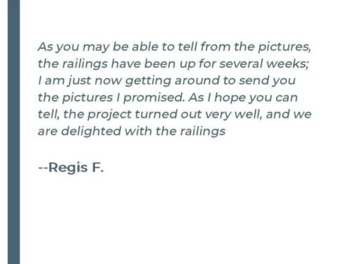 As you may be able to tell from the pictures, the railings have been up for several weeks; I am just now getting around to send you the pictures I Promised. As I hope you can tell, the project turned out very well, and we are delighted with the railings. - Regis F.