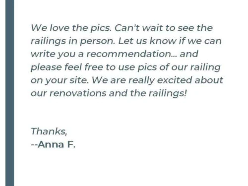 We love the pics. Cant wait to see the railings in person. Let us know if we can write you a recommendation... and please feel free to use pics of our railing on your site. We are really excited about our renovations and the railings! Thanks, - Anna F.