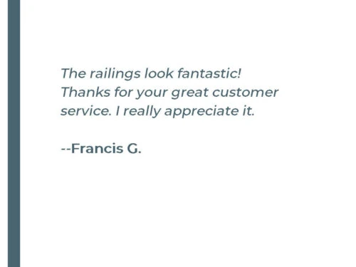 The railings look fantastic! Thanks for your great customer service. I really appreciate it. - Francis G.