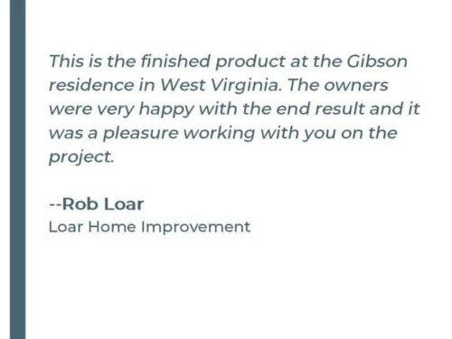 This is the finished product at the Gibson residence in West Virginia. The owners were very happy with the end result and it was a pleasure working with you on the project. - Rob Loar Loar Home Improvement