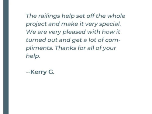 The railings help set off the whole project and make it very special. We are very pleased with how it turned out and get a lot of compliments. Thanks for all of your help. - Kerry G.