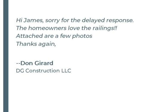 Hi James, sorry for the delayed response. The homeowners love the railings!! Attached are a few photos Thanks again, - Don G. DG Construction LLC