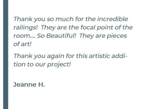 Thank you so much for the incredible railings! They are the focal point of the room.... So Beautiful! They are pieces of art! Thank you again for the artistic addition to our project! - Jeanne H.