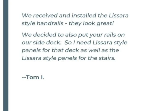 We received and installed the Lissara style handrails - they look great! We decided to also put your rails on our side deck. So I need Lissara style panels for that deck as well as the Lissara style panels for the stairs. - Tom I.