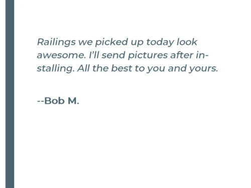 Railings we picked up today look awesome. I'll send pictures after installing. All the best to you and yours. - Bob M.