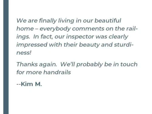 We are finally living in our beautiful home - everybody comments on the railings. In fact, our inspector was clearly impressed with their beauty and sturdiness! Thanks again. We'll probably be in touch for more handrails - Kim M.