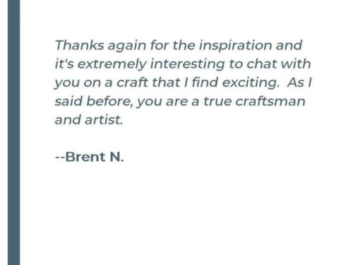 Thanks again for the inspiration and it's extremely interesting to chat with you on a craft that I find exiting. As I said before, you are a true craftsman and artist. -Brent N.