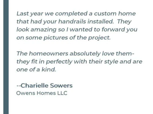 Last year we completed a custom home that had your handrails installed. They look amazing so I wanted to forward you on some pictures of the project. The homeowners absolutely love them they fit perfectly with their style and are one of a kind. -Charielle Sowers Owens Homes LLC