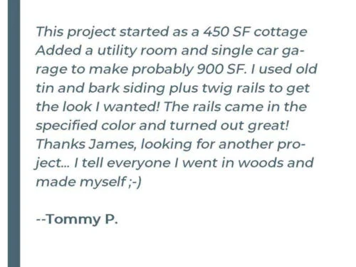 This project started as a 450 SF cottage Added a utility room and a single-car garage to make probably 900 SF. I used old tin and bark siding plus twig rails to get the look I wanted! The rails came in the specified color and turned out great! Thanks James, looking for another project... I tell everyone I went in the woods and made myself&nbsp; ;-) - Tommy P.