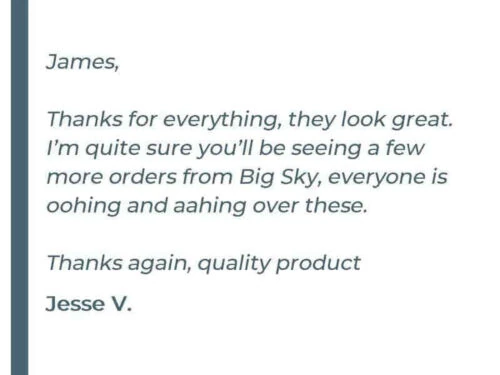 James, Thanks for everything, they look great. I'm quite sure you'll be seeing a few more orders from Big Sky, everyone is oohing and ahhing over these. Thanks again, quality product - Jesse V.