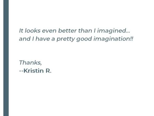 It looks even better than I imagined... and I have a pretty good imagination!! Thanks, - Kristin R.