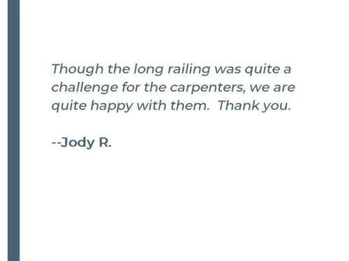 Though the long railings was quite a challenge for the carpenters, we are quite happy with them. Thank you. - Jody R.
