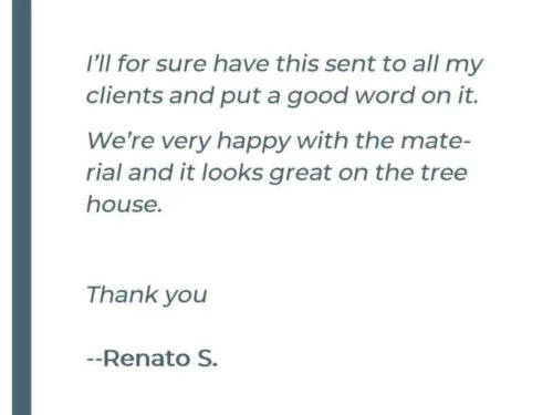 I'll for sure have this sent to all my clients and put a good word on it. We're very happy with the material and it looks great on the tree house. Thank you - Renato S.