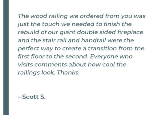 Sheaffer Testimonial The wood railing we ordered from you was just the touch we needed to finish the rebuild of our giant double sided fireplace and the stair rail and handrail were the perfect way to create a transition from the first floor to the second. Everyone who visits comments about how cool the railings look. Thanks. - Scott S.