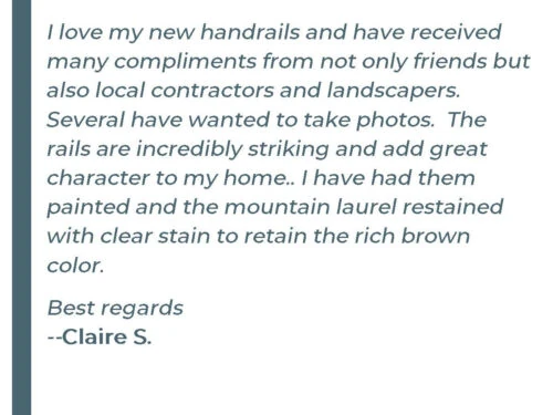 I love my new handrails and have received many compliments from not only friends but also local contractors and landscapers. Several have wanted to take photos. The rails are incredibly sticking and add great character to my home. I have had them painted and the mountain laurel restained with clear stain to retain the rich brown color. Best regards - Claire S.