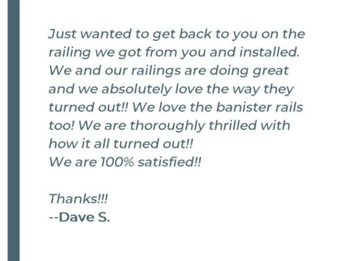 Steely Testimonial Just wanted to get back to you on the railing we got from you and installed. We and our railings are doing great and we absolutely love the way they turned out!! We love the banister rails too! We are thoroughly thrilled with how it all turned out!! We are 100% satisfied!! Thanks!!! - Dave S.