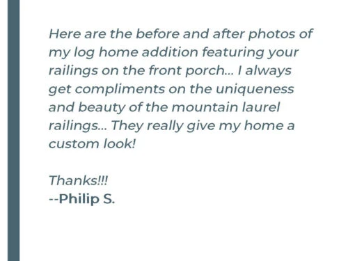 Here are the before and after photos of my log home addition featuring your railings on the front porch... I always get compliments on the uniqueness and beauty of the mountain laurel railings... They really give my home a custom look! Thanks!!! - Philip S.