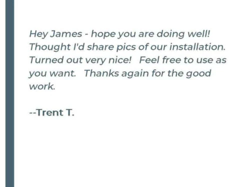 Hey James - hope you are doing well! Thought I'd share pics of our installation. Turned out very nice! Feel free to use as you want. Thanks again for the good work. - Trent T.