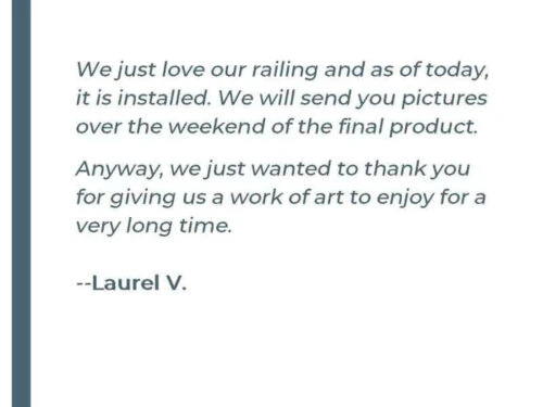 We just love our railing and as of today, it is installed. We will send you pictures over the weekend of the final product. Anyway, we just wanted to thank you for giving us a work of art to enjoy for a very long time. - Laurel V.