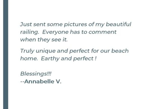 Just sent some pictures of my beautiful railing. Everyone has to comment when they see it. Truly unique and perfect for our beach home. Earthy and perfect! Blessings!!! - Annabelle V.
