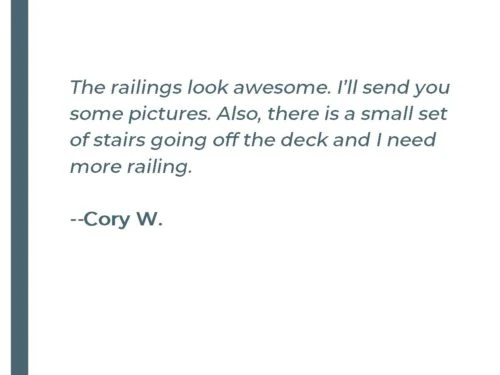 The railings look awsome, I'll send you some pictures. Also, there is a small set of stairs going off the deck and I need more railing. - Cory W.