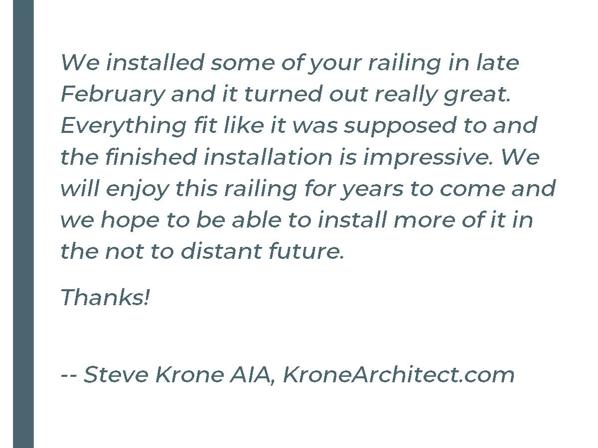 We installed some of your railing in late February and it turned out really great. Everything fit like it was supposed to and the finished installation is impressive. We will enjoy this railing for years to come and we hope to be able to install more of it in the not to distant future. Thanks! - Steve K. KroneArchitect.com