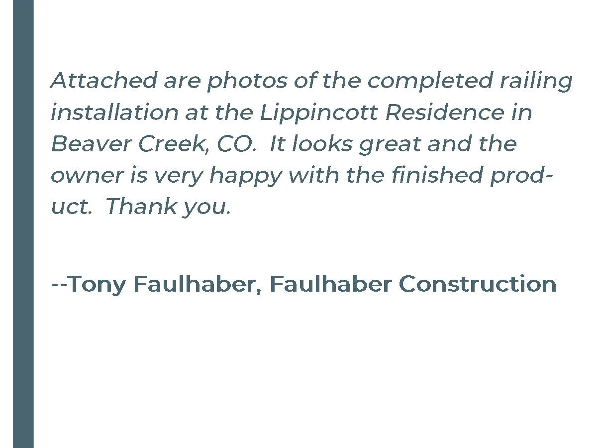 Attached are photos of the completed railing installation at the Lippincott Residence in Beaver Creek, CO. It looks great and the owner is very happy with the finished product. Thank you. - Tony Faulhaber, Faulhaber Construction