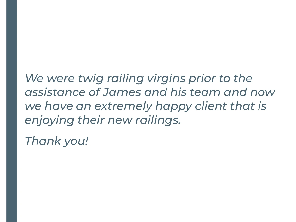 We were twig railing virgins prior to the assistance of James and his team and now we have an extremely happy client that is enjoying their new railings. Thank you!